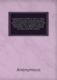 Supplement to Who's who in India, containing lives and photographs of the recipients of honours on 12th December 1911, together with an illustrated . and Queen-Empress to India and the corona