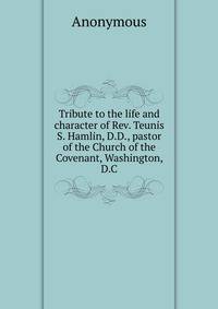 Tribute to the life and character of Rev. Teunis S. Hamlin, D.D., pastor of the Church of the Covenant, Washington, D.C