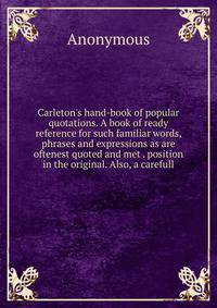 Carleton's hand-book of popular quotations. A book of ready reference for such familiar words, phrases and expressions as are oftenest quoted and met . position in the original. Also, a carefull