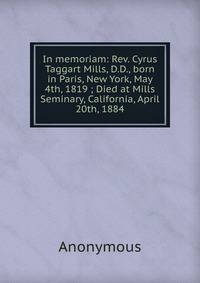 In memoriam: Rev. Cyrus Taggart Mills, D.D., born in Paris, New York, May 4th, 1819 ; Died at Mills Seminary, California, April 20th, 1884