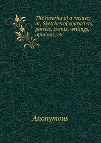 The reveries of a recluse; or, Sketches of characters, parties, events, writings, opinions, etc