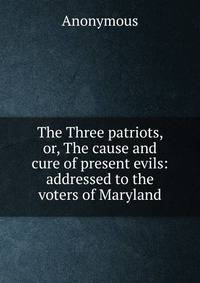 The Three patriots, or, The cause and cure of present evils: addressed to the voters of Maryland
