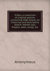 Trifles; a collection of original poems; containing High beach, an historical and descriptive sketch; Market day; Elegies, odes, songs, &amp;c