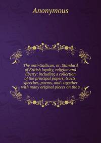 The anti-Gallican, or, Standard of British loyalty, religion and liberty: including a collection of the principal papers, tracts, speeches, poems, and . together with many original pieces on the s