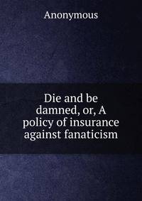 Die and be damned, or, A policy of insurance against fanaticism