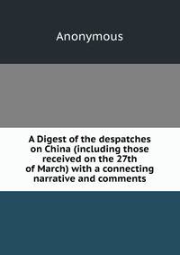 A Digest of the despatches on China (including those received on the 27th of March) with a connecting narrative and comments