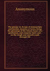 The gossip; or, Scraps of manuscripts and faceti?, laconica et lyrica, being the gleanings of the leisure hours of a gentleman, and comprise hints and . on the rough and smooth roads through life