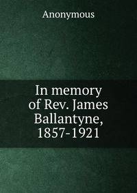 In memory of Rev. James Ballantyne, 1857-1921