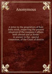 A letter to the proprietors of East India stock, respecting the present situation of the company's affairs both abroad and at home: in answer to the . special committee, of the Court of directo