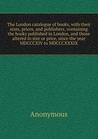The London catalogue of books, with their sizes, prices, and publishers, containing the books published in London, and those altered in size or price, since the year MDCCCXIV to MDCCCXXXIX