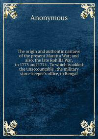 The origin and authentic narraive of the present Maratta War; and also, the late Rohilla War, in 1773 and 1774 . To which is added the unaccountable . the military store-keeper's office, in Bengal