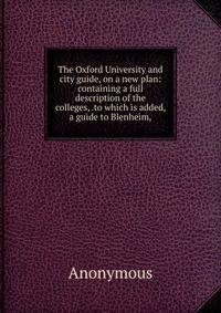 The Oxford University and city guide, on a new plan: containing a full description of the colleges, .to which is added, a guide to Blenheim,