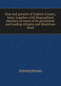 Past and present of Guthrie County, Iowa: together with biographical sketches of many of its prominent and leading citizens and illustrious dead
