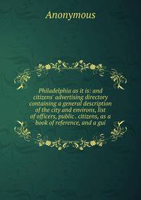 Philadelphia as it is: and citizens' advertising directory containing a general description of the city and environs, list of officers, public . citizens, as a book of reference, and a gui