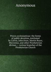 Preces ecclesiasticae: the forms of public devotion, instituted by Calvin, John Knox, Martin Bucer, Micronius, and other Presbyterian divines ; . various branches of the Presbyterian Church