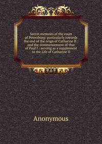 Secret memoirs of the court of Petersburg: particularly towards the end of the reign of Catharine II : and the commencement of that of Paul I : serving as a supplement to the Life of Catharine II