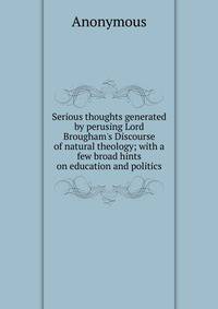 Serious thoughts generated by perusing Lord Brougham's Discourse of natural theology; with a few broad hints on education and politics