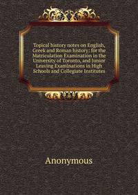 Topical history notes on English, Greek and Roman history: for the Matriculation Examination in the University of Toronto, and Junior Leaving Examinations in High Schools and Collegiate Institutes