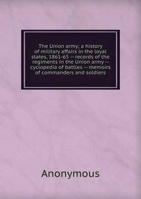 The Union army; a history of military affairs in the loyal states, 1861-65 -- records of the regiments in the Union army -- cyclopedia of battles -- memoirs of commanders and soldiers