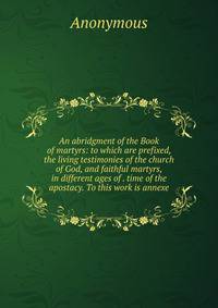An abridgment of the Book of martyrs: to which are prefixed, the living testimonies of the church of God, and faithful martyrs, in different ages of . time of the apostacy. To this work is annexe