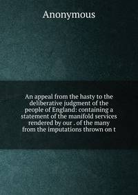 An appeal from the hasty to the deliberative judgment of the people of England: containing a statement of the manifold services rendered by our . of the many from the imputations thrown on t
