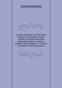 Cookery reformed; or, The Lady's assistant. Containing a select number of the best and most approved receipts in cookery . together with a distinct . . To which is added the Family physician
