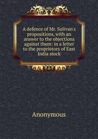 A defence of Mr. Sulivan's propositions, with an answer to the objections against them: in a letter to the proprietors of East India stock
