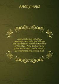 A description of the cities, townships, and principal villages and settlements, within thirty miles of the city of New-York: being a guide to the most . in the vicinity. Accompanied bya correct map