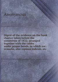 Digest of the evidence on the bank charter taken before the committee of 1832; arranged together with the tables under proper heads, to which are . remarks, also copious indexes, etc.