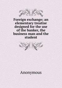 Foreign exchange; an elementary treatise designed for the use of the banker, the business man and the student