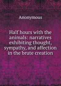 Half hours with the animals: narratives exhibiting thought, sympathy, and affection in the brute creation