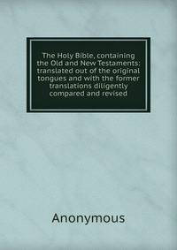 The Holy Bible, containing the Old and New Testaments: translated out of the original tongues and with the former translations diligently compared and revised