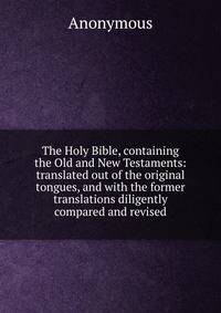 The Holy Bible, containing the Old and New Testaments: translated out of the original tongues, and with the former translations diligently compared and revised