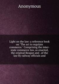 Light on the law: a reference book on "The act to regulate commerce." Comprising the inter-state commerce law, as enacted, the original Reagan and . of the law by railway officials and