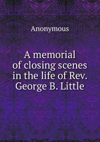 A memorial of closing scenes in the life of Rev. George B. Little