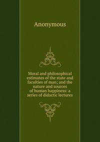 Moral and philosophical estimates of the state and faculties of man; and the nature and sources of human happiness: a series of didactic lectures
