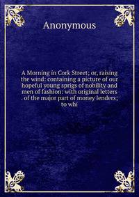 A Morning in Cork Street; or, raising the wind: containing a picture of our hopeful young sprigs of nobility and men of fashion: with original letters . of the major part of money lenders; to whi