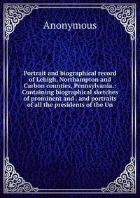 Portrait and biographical record of Lehigh, Northampton and Carbon counties, Pennsylvania.: Containing biographical sketches of prominent and . and portraits of all the presidents of the Un