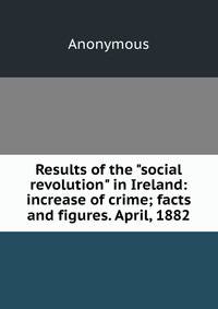 Results of the "social revolution" in Ireland: increase of crime; facts and figures. April, 1882