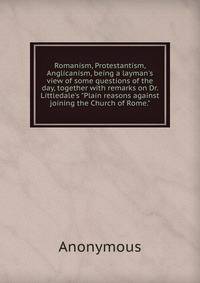Romanism, Protestantism, Anglicanism, being a layman's view of some questions of the day, together with remarks on Dr. Littledale's "Plain reasons against joining the Church of Rome."