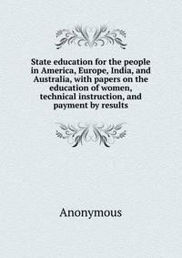 State education for the people in America, Europe, India, and Australia, with papers on the education of women, technical instruction, and payment by results