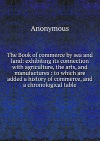 The Book of commerce by sea and land: exhibiting its connection with agriculture, the arts, and manufactures : to which are added a history of commerce, and a chronological table