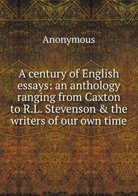 A century of English essays: an anthology ranging from Caxton to R.L. Stevenson &amp; the writers of our own time