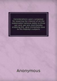 Considerations upon a proposal for lowering the interest of all the redeemable national debts to three per cent. per ann. And thereby enabling the . give immediate ease to His Majesty's subjects