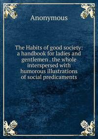 The Habits of good society: a handbook for ladies and gentlemen . the whole interspersed with humorous illustrations of social predicaments