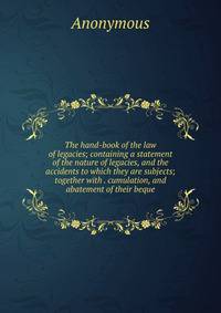 The hand-book of the law of legacies; containing a statement of the nature of legacies, and the accidents to which they are subjects; together with . cumulation, and abatement of their beque