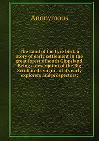 The Land of the Lyre bird; a story of early settlement in the great forest of south Gippsland. Being a description of the Big Scrub in its virgin . of its early explorers and prospectors;