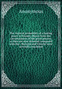 The Natural probability of a lasting peace in Europe; shewn from the circumstances of the great powers, as they are now situated; compared with the . Ryswick and Utrecht were severally concluded