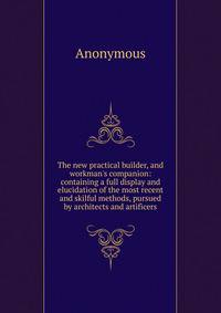 The new practical builder, and workman's companion: containing a full display and elucidation of the most recent and skilful methods, pursued by architects and artificers