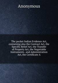 The pocket Indian Evidence Act, containing also the Contract Act, the Specific Relief Act, the Transfer of Property Act, the Negotiable Instruments . and Administration Act, the Certificate A
